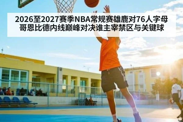 2026至2027赛季NBA常规赛雄鹿对76人字母哥恩比德内线巅峰对决谁主宰禁区与关键球